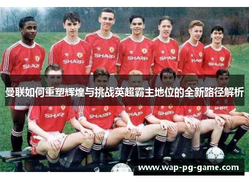 曼联如何重塑辉煌与挑战英超霸主地位的全新路径解析
