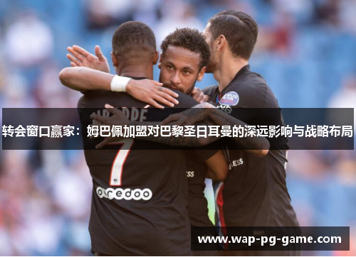 转会窗口赢家：姆巴佩加盟对巴黎圣日耳曼的深远影响与战略布局