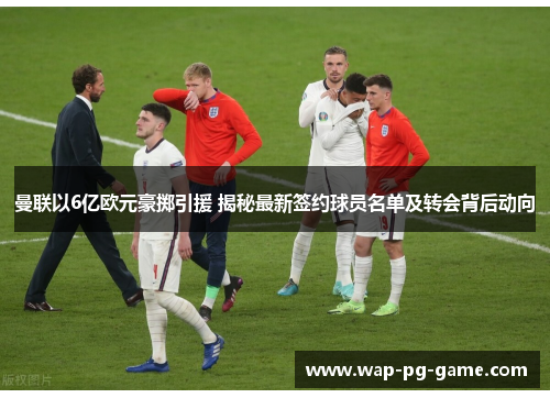 曼联以6亿欧元豪掷引援 揭秘最新签约球员名单及转会背后动向
