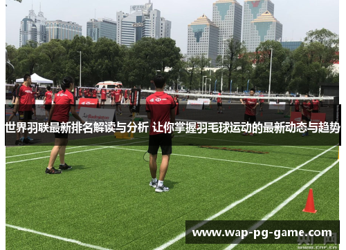 世界羽联最新排名解读与分析 让你掌握羽毛球运动的最新动态与趋势