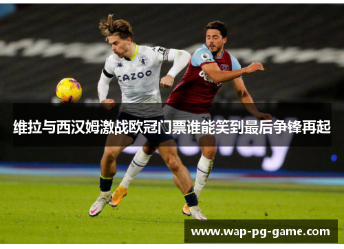 维拉与西汉姆激战欧冠门票谁能笑到最后争锋再起
