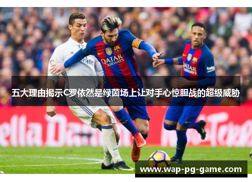 五大理由揭示C罗依然是绿茵场上让对手心惊胆战的超级威胁