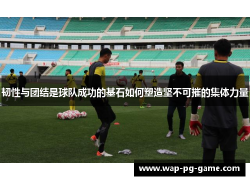 韧性与团结是球队成功的基石如何塑造坚不可摧的集体力量