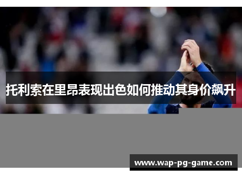 托利索在里昂表现出色如何推动其身价飙升