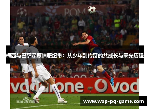 梅西与巴萨深厚情感纽带：从少年到传奇的共成长与荣光历程