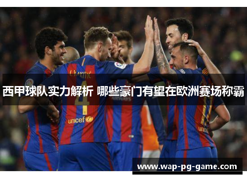 西甲球队实力解析 哪些豪门有望在欧洲赛场称霸