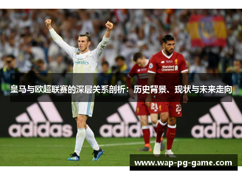 皇马与欧超联赛的深层关系剖析：历史背景、现状与未来走向