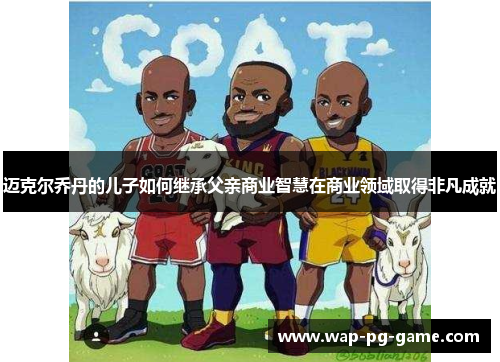 迈克尔乔丹的儿子如何继承父亲商业智慧在商业领域取得非凡成就 迈克尔乔丹的儿子如何继承父亲商业智慧在商业领域取得非凡成就