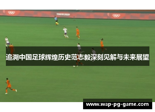 追溯中国足球辉煌历史范志毅深刻见解与未来展望