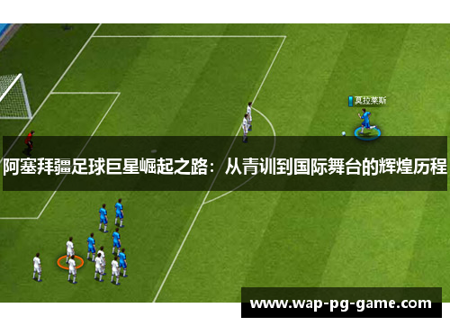 阿塞拜疆足球巨星崛起之路：从青训到国际舞台的辉煌历程