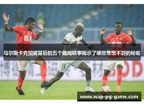 马尔斯卡克加盟背后的五个趣闻轶事揭示了哪些意想不到的秘密 马尔斯卡克加盟背后的五个趣闻轶事揭示了哪些意想不到的秘密