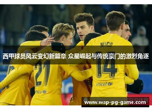 西甲球员风云变幻新篇章 众星崛起与传统豪门的激烈角逐