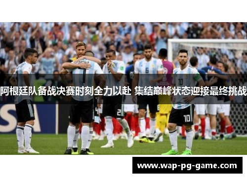 阿根廷队备战决赛时刻全力以赴 集结巅峰状态迎接最终挑战