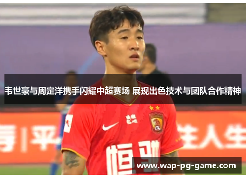 韦世豪与周定洋携手闪耀中超赛场 展现出色技术与团队合作精神