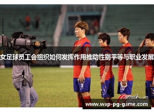 女足球员工会组织如何发挥作用推动性别平等与职业发展 女足球员工会组织如何发挥作用推动性别平等与职业发展