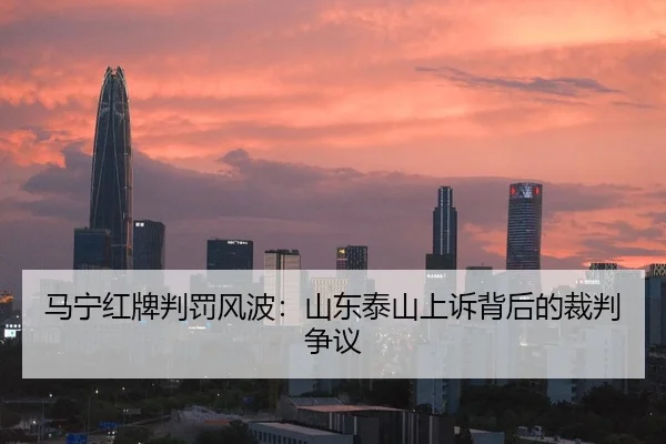 马宁红牌判罚风波：山东泰山上诉背后的裁判争议