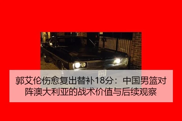 郭艾伦伤愈复出替补18分：中国男篮对阵澳大利亚的战术价值与后续观察
